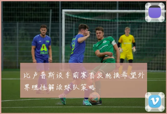 比卢普斯谈季前赛首发轮换希望外界理性解读球队策略