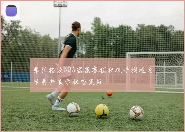 弗拉格谈NBA密集赛程积极寻找适合节奏并表示状态良好